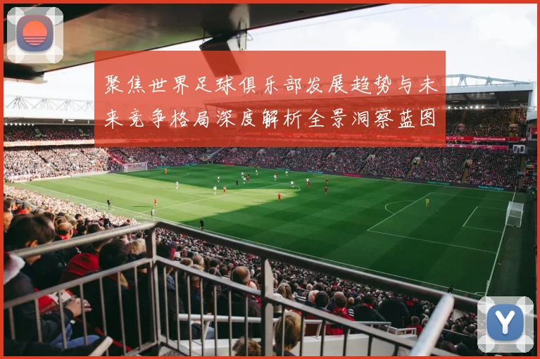 聚焦世界足球俱乐部发展趋势与未来竞争格局深度解析全景洞察蓝图