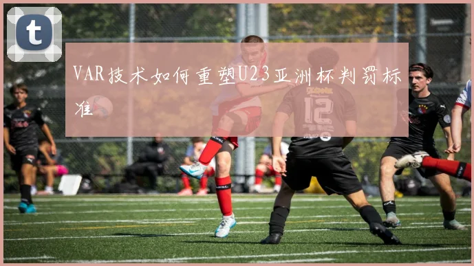VAR技术如何重塑U23亚洲杯判罚标准