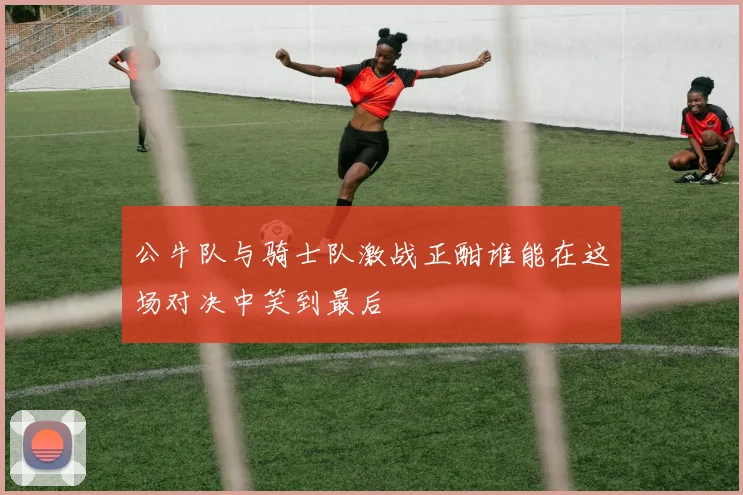 公牛队与骑士队激战正酣谁能在这场对决中笑到最后