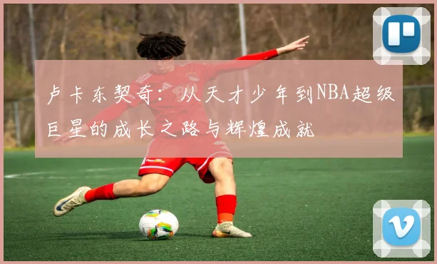 卢卡东契奇：从天才少年到NBA超级巨星的成长之路与辉煌成就