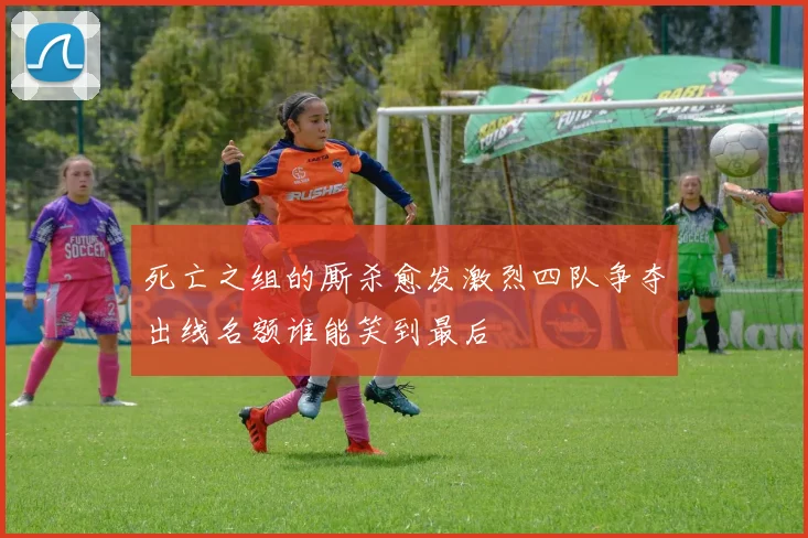 死亡之组的厮杀愈发激烈四队争夺出线名额谁能笑到最后