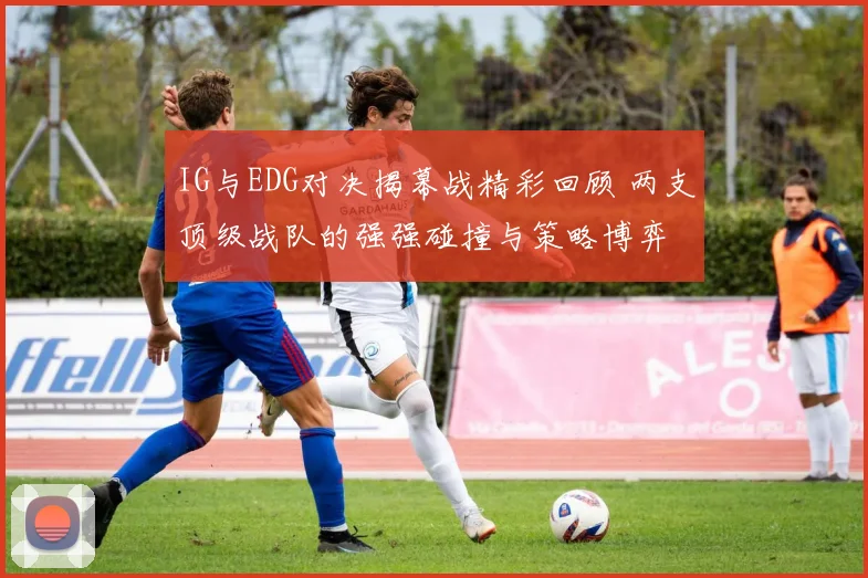 IG与EDG对决揭幕战精彩回顾 两支顶级战队的强强碰撞与策略博弈