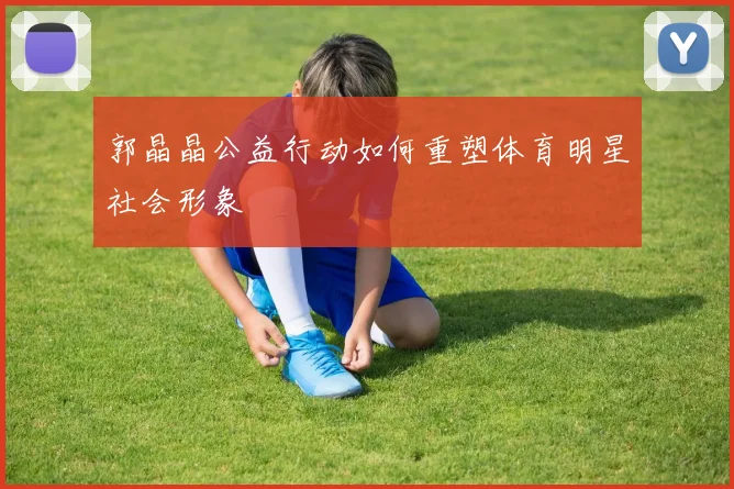 郭晶晶公益行动如何重塑体育明星社会形象
