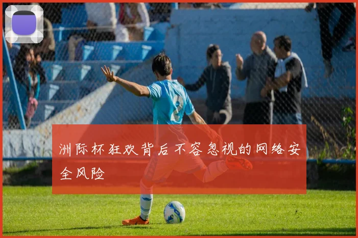 洲际杯狂欢背后不容忽视的网络安全风险