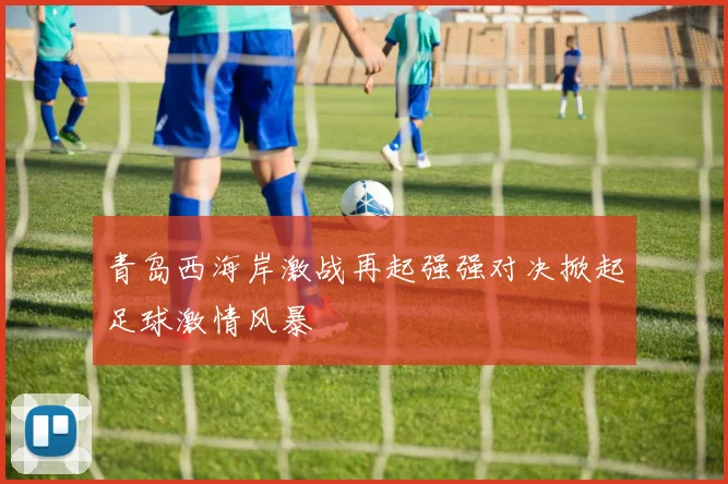 青岛西海岸激战再起强强对决掀起足球激情风暴