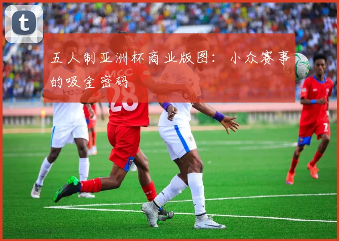 五人制亚洲杯商业版图：小众赛事的吸金密码