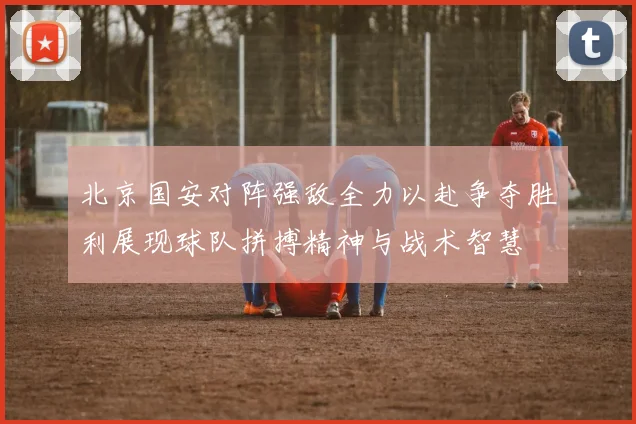 北京国安对阵强敌全力以赴争夺胜利展现球队拼搏精神与战术智慧