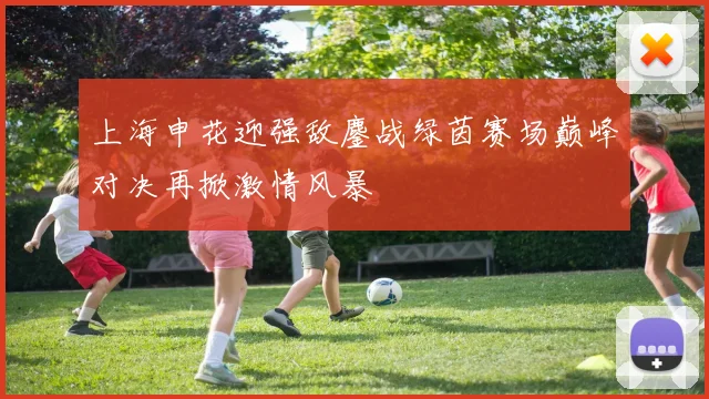 上海申花迎强敌鏖战绿茵赛场巅峰对决再掀激情风暴