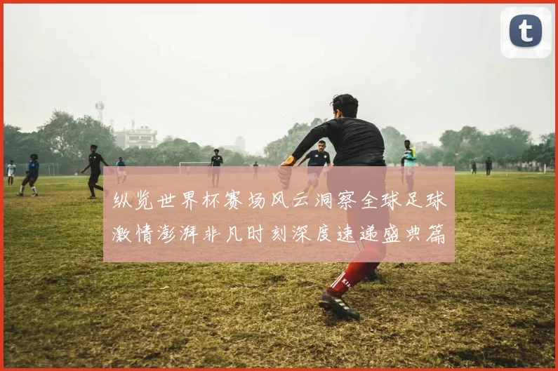 纵览世界杯赛场风云洞察全球足球激情澎湃非凡时刻深度速递盛典篇