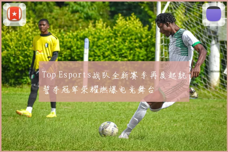 Top Esports战队全新赛季再度起航誓夺冠军荣耀燃爆电竞舞台