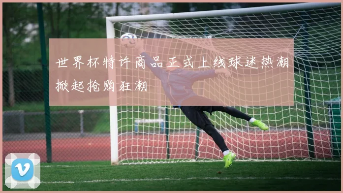 世界杯特许商品正式上线球迷热潮掀起抢购狂潮